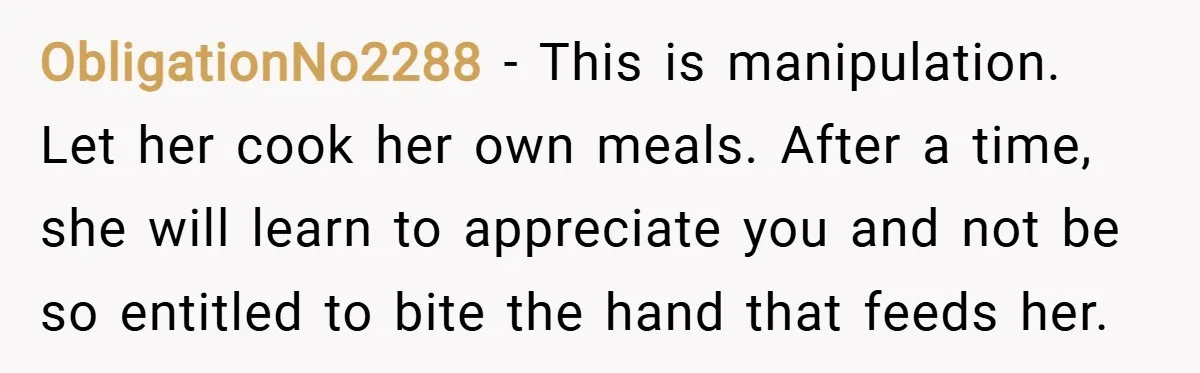 ObligationNo2288 − This is manipulation. Let her cook her own meals. After a time, she will learn to appreciate you and not be so entitled to bite the hand that...