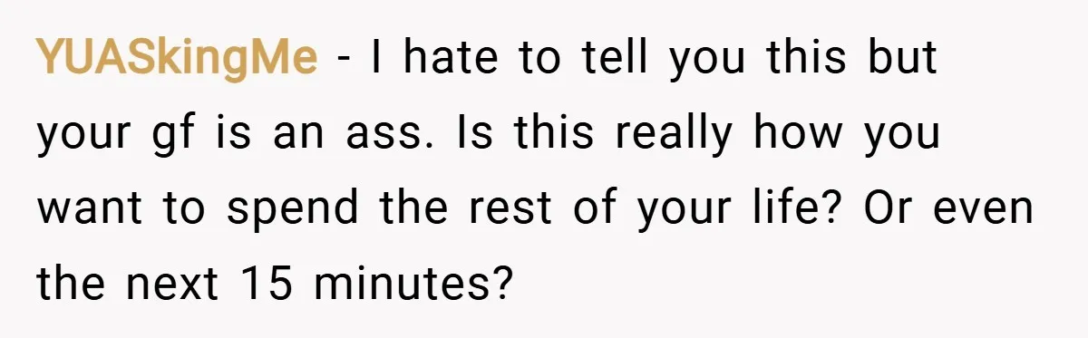 YUASkingMe − I hate to tell you this but your gf is an ass. Is this really how you want to spend the rest of your life? Or even the...