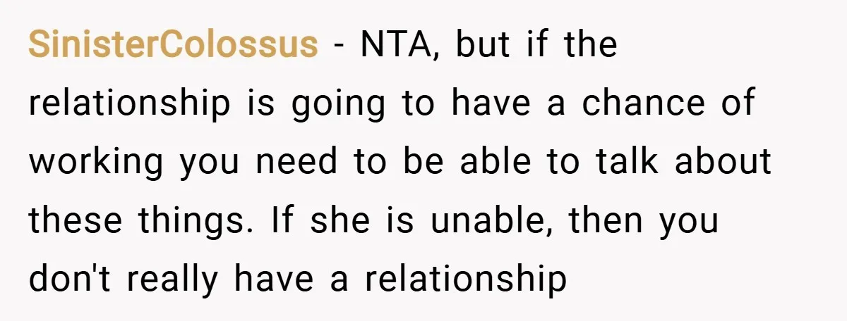 SinisterColossus − NTA, but if the relationship is going to have a chance of working you need to be able to talk about these things. If she is unable, then...
