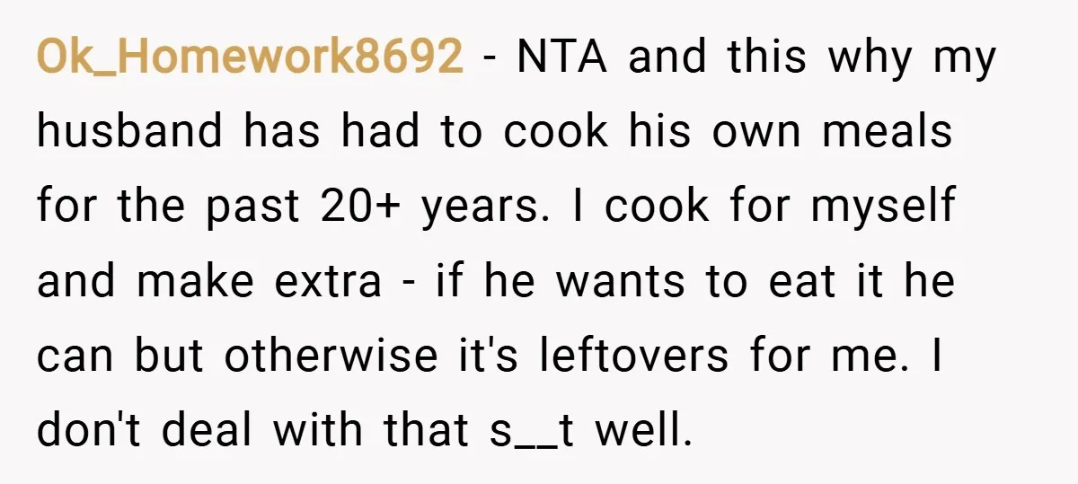 Ok_Homework8692 − NTA and this why my husband has had to cook his own meals for the past 20+ years. I cook for myself and make extra - if he...