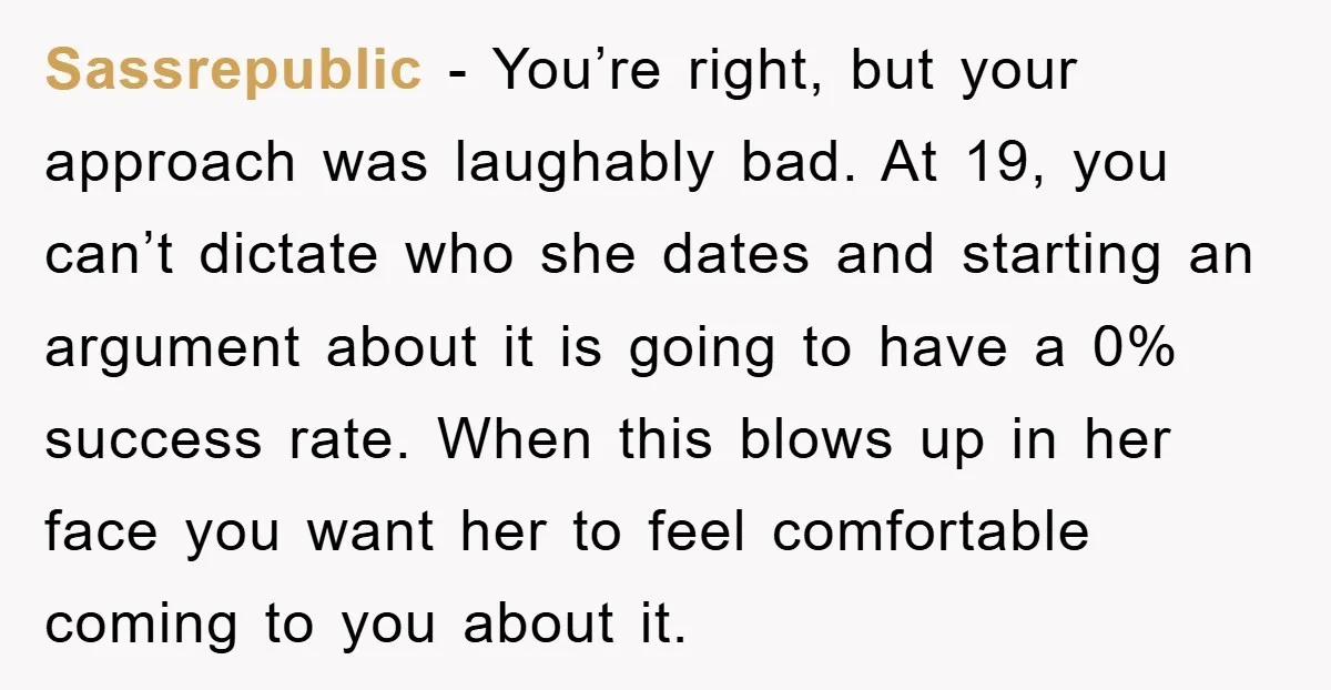 Sassrepublic − You’re right, but your approach was laughably bad. At 19, you can’t dictate who she dates and starting an argument about it is going to have a 0%...
