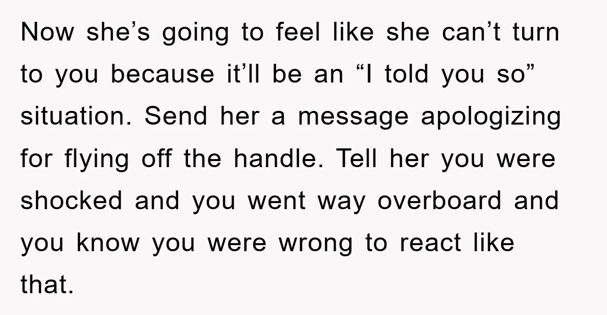 Now she’s going to feel like she can’t turn to you because it’ll be an “I told you so” situation. Send her a message apologizing for flying off the handle....