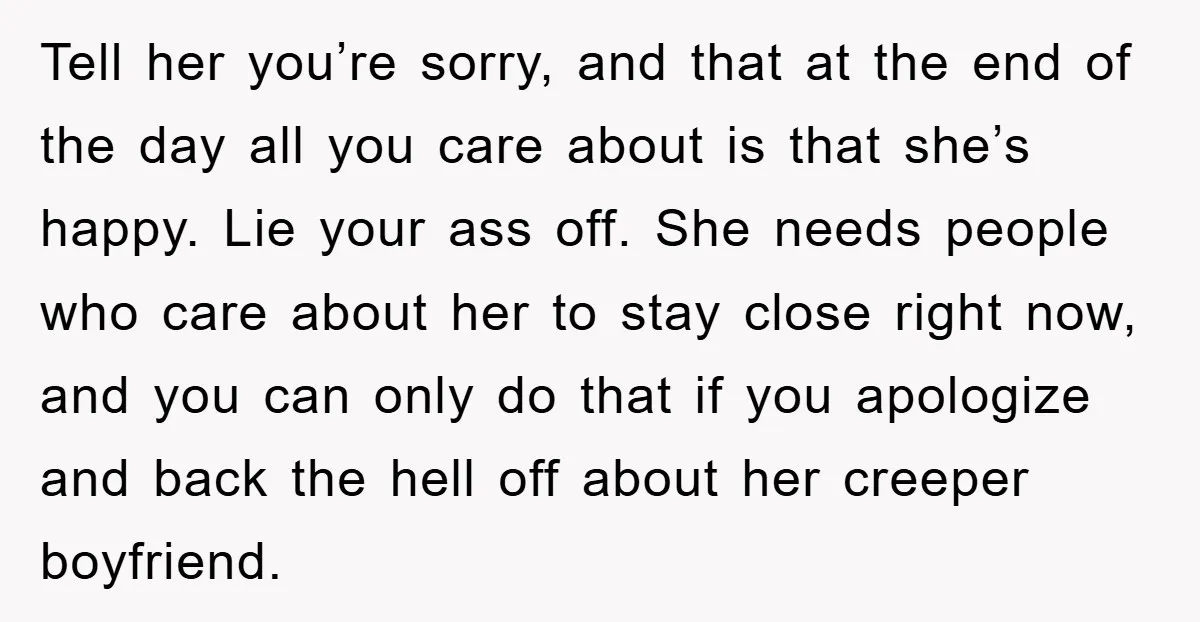 Tell her you’re sorry, and that at the end of the day all you care about is that she’s happy. Lie your ass off. She needs people who care about...