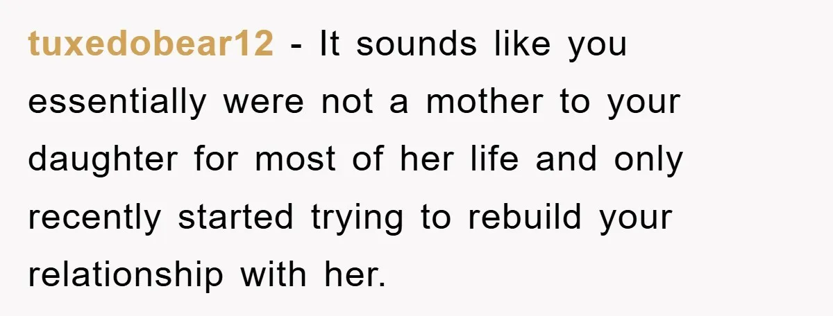 tuxedobear12 − It sounds like you essentially were not a mother to your daughter for most of her life and only recently started trying to rebuild your relationship with her.