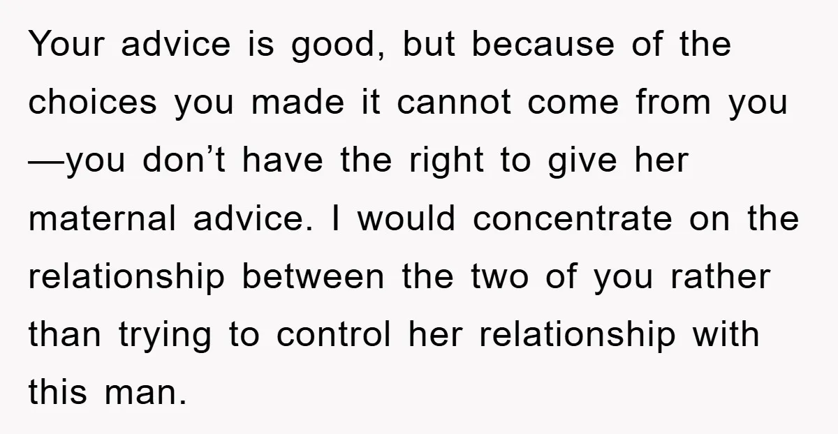 Your advice is good, but because of the choices you made it cannot come from you—you don’t have the right to give her maternal advice. I would concentrate on the...