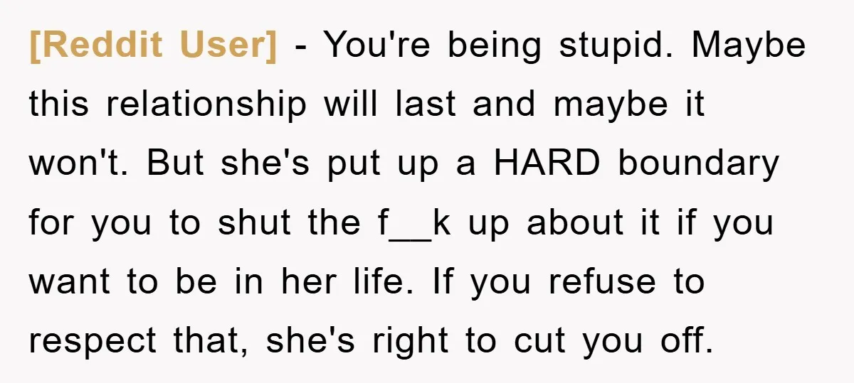 [Reddit User] − You're being stupid. Maybe this relationship will last and maybe it won't. But she's put up a HARD boundary for you to shut the f__k up about...