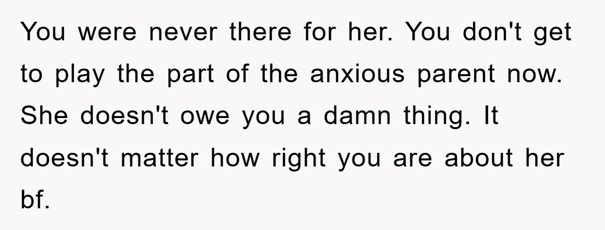 You were never there for her. You don't get to play the part of the anxious parent now. She doesn't owe you a damn thing. It doesn't matter how right...
