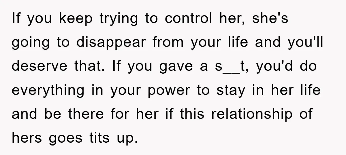 If you keep trying to control her, she's going to disappear from your life and you'll deserve that. If you gave a s__t, you'd do everything in your power to...