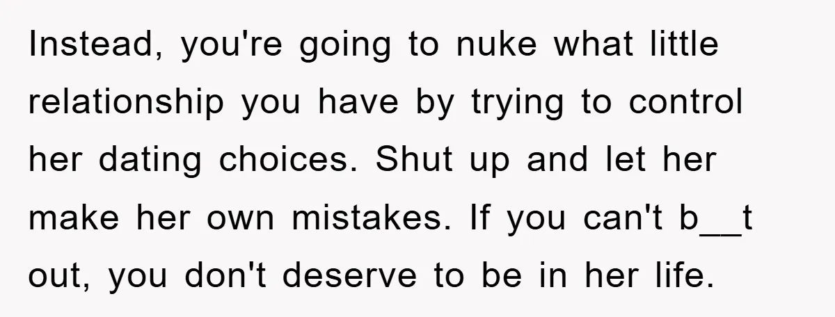 Instead, you're going to nuke what little relationship you have by trying to control her dating choices. Shut up and let her make her own mistakes. If you can't b__t...