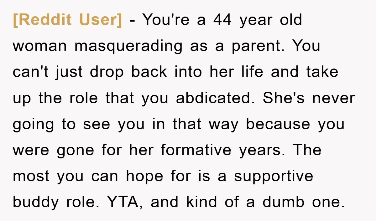 [Reddit User] − You're a 44 year old woman masquerading as a parent. You can't just drop back into her life and take up the role that you abdicated. She's...