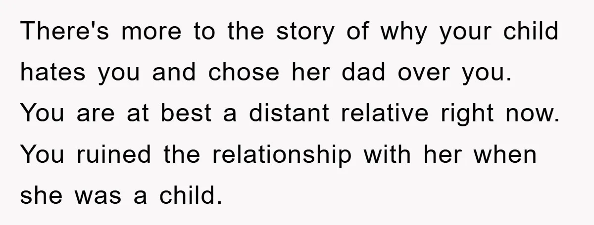 There's more to the story of why your child hates you and chose her dad over you. You are at best a distant relative right now. You ruined the relationship...