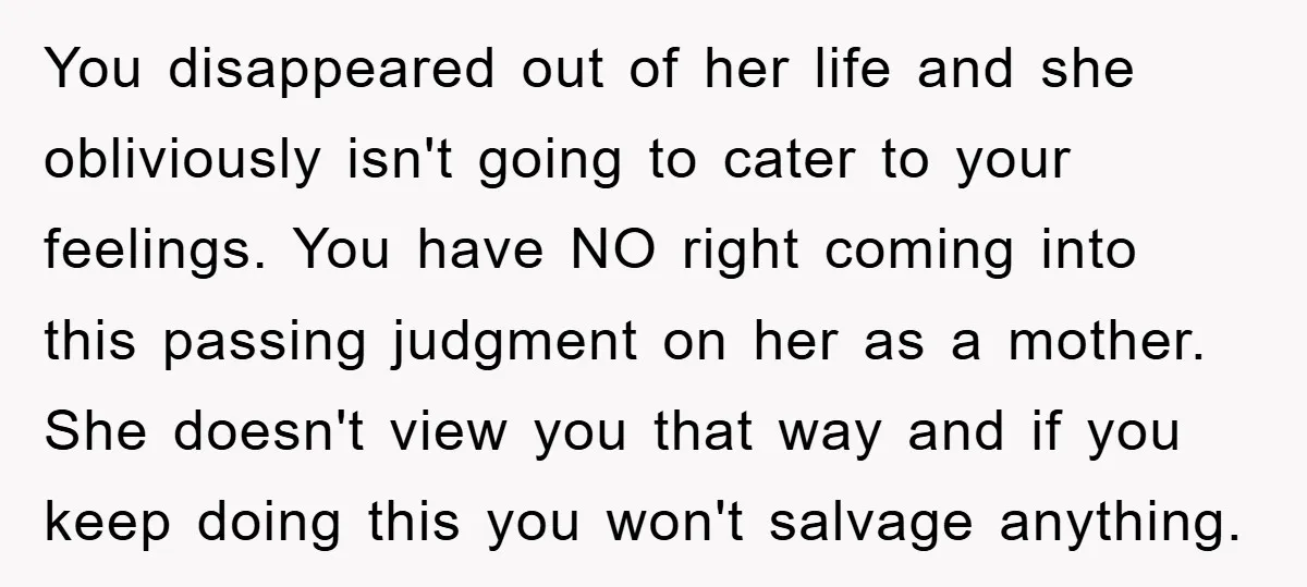 You disappeared out of her life and she obliviously isn't going to cater to your feelings. You have NO right coming into this passing judgment on her as a mother....
