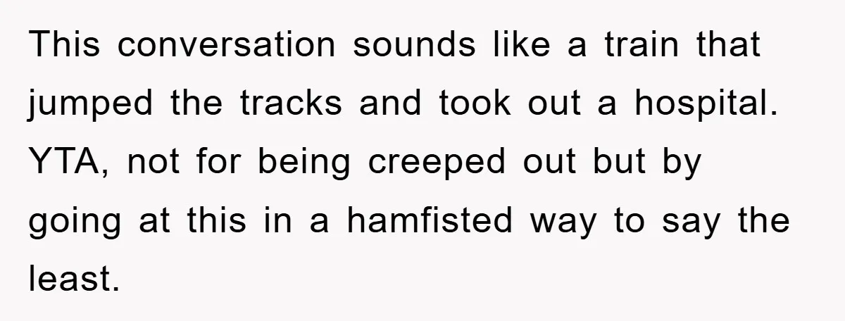 This conversation sounds like a train that jumped the tracks and took out a hospital. YTA, not for being creeped out but by going at this in a hamfisted way...