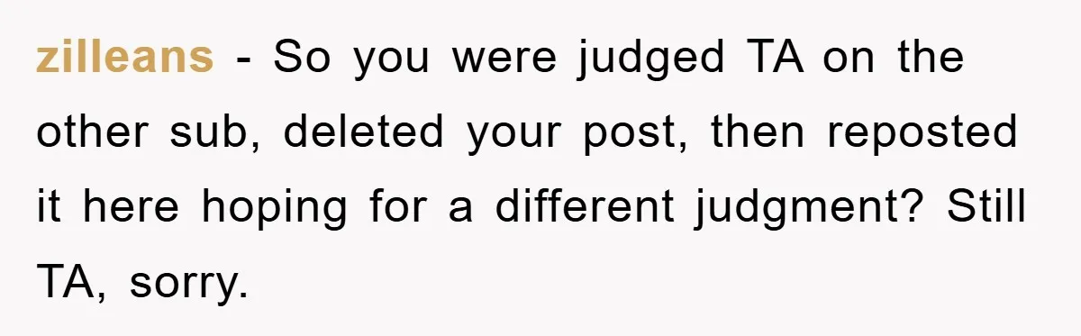 zilleans − So you were judged TA on the other sub, deleted your post, then reposted it here hoping for a different judgment? Still TA, sorry.