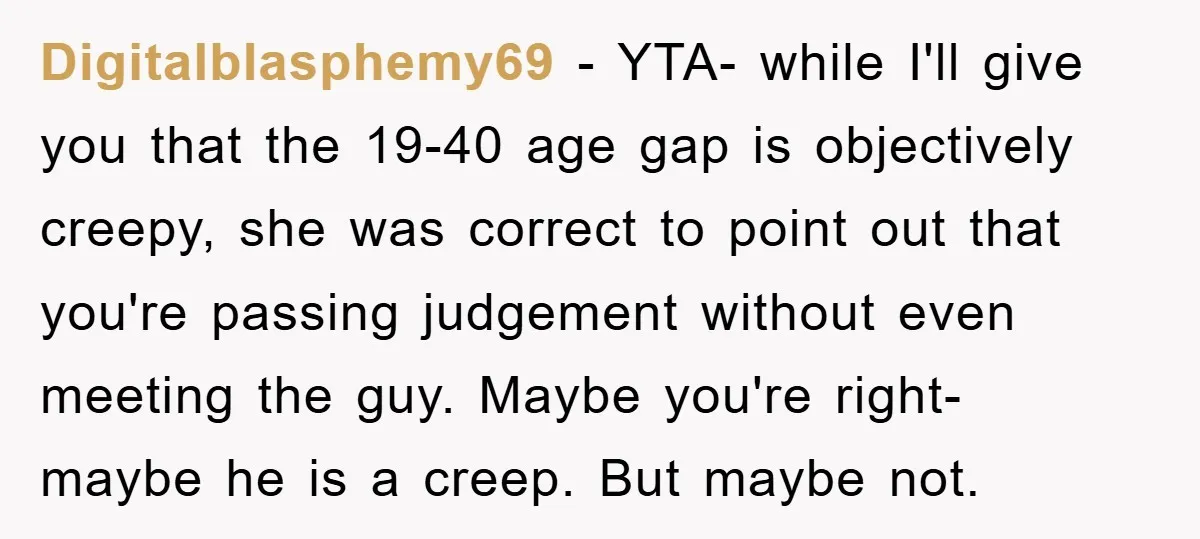Digitalblasphemy69 − YTA- while I'll give you that the 19-40 age gap is objectively creepy, she was correct to point out that you're passing judgement without even meeting the guy....