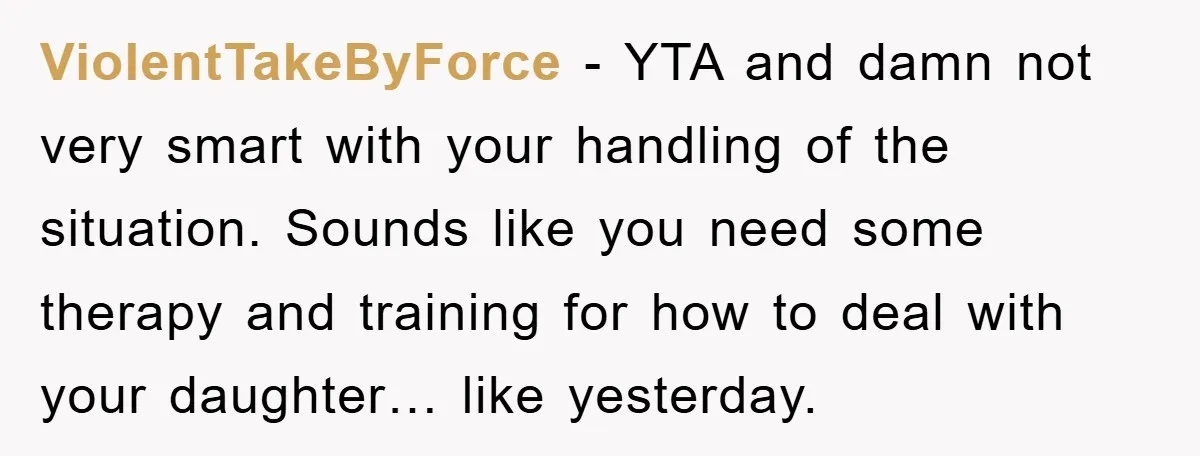 ViolentTakeByForce − YTA and damn not very smart with your handling of the situation. Sounds like you need some therapy and training for how to deal with your daughter… like...