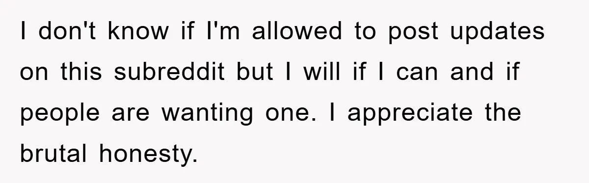 I don't know if I'm allowed to post updates on this subreddit but I will if I can and if people are wanting one. I appreciate the brutal honesty.