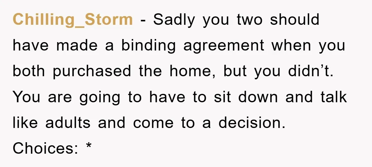 Chilling_Storm − Sadly you two should have made a binding agreement when you both purchased the home, but you didn’t. You are going to have to sit down and talk...