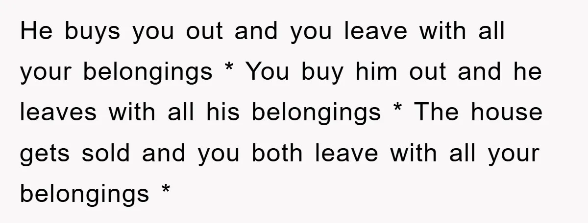 He buys you out and you leave with all your belongings * You buy him out and he leaves with all his belongings * The house gets sold and you...