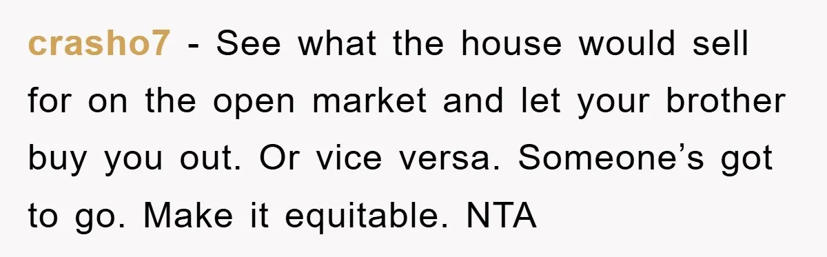 crasho7 − See what the house would sell for on the open market and let your brother buy you out. Or vice versa. Someone’s got to go. Make it equitable....