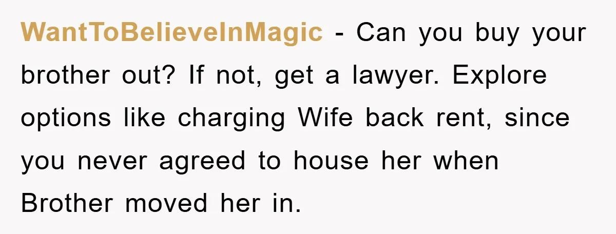 WantToBelieveInMagic − Can you buy your brother out? If not, get a lawyer. Explore options like charging Wife back rent, since you never agreed to house her when Brother moved...