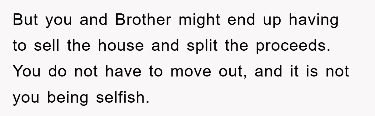 But you and Brother might end up having to sell the house and split the proceeds. You do not have to move out, and it is not you being selfish.