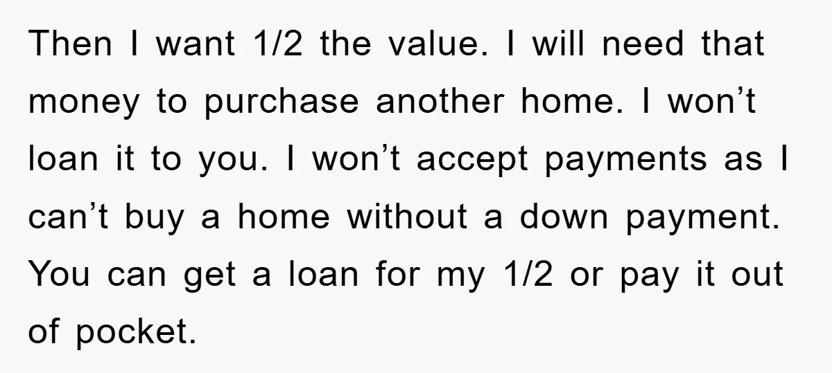 Then I want 1/2 the value. I will need that money to purchase another home. I won’t loan it to you. I won’t accept payments as I can’t buy a...