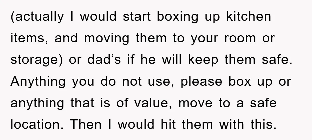 (actually I would start boxing up kitchen items, and moving them to your room or storage) or dad’s if he will keep them safe. Anything you do not use, please...
