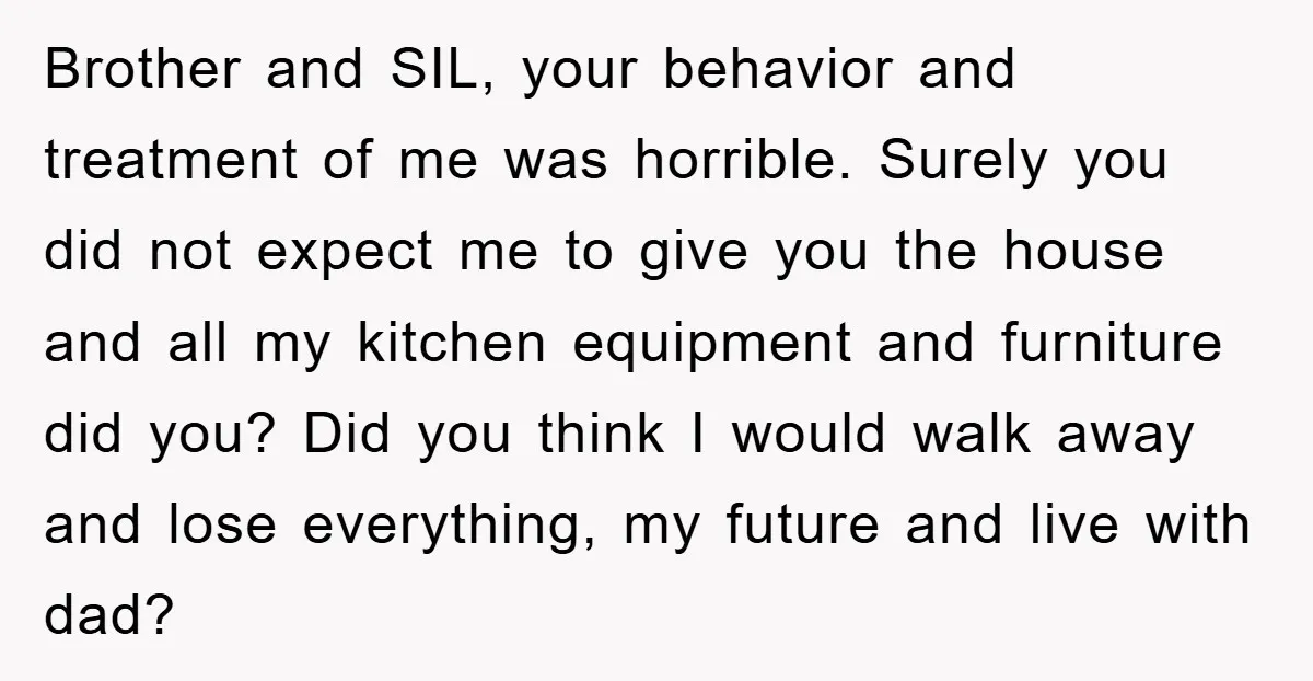 Brother and SIL, your behavior and treatment of me was horrible. Surely you did not expect me to give you the house and all my kitchen equipment and furniture did...