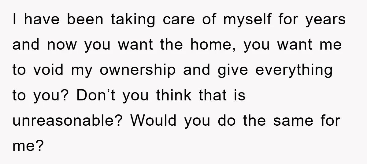 I have been taking care of myself for years and now you want the home, you want me to void my ownership and give everything to you? Don’t you think...
