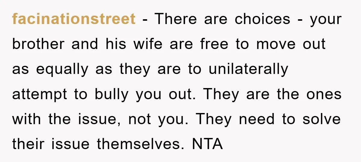 facinationstreet − There are choices - your brother and his wife are free to move out as equally as they are to unilaterally attempt to bully you out. They are...