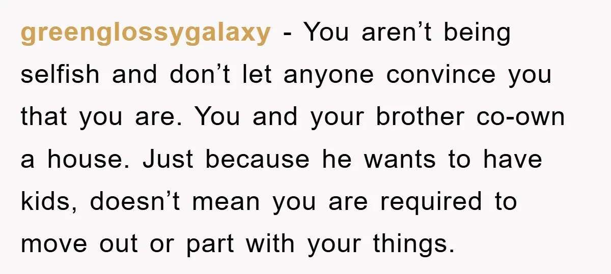 greenglossygalaxy − You aren’t being selfish and don’t let anyone convince you that you are. You and your brother co-own a house. Just because he wants to have kids, doesn’t...