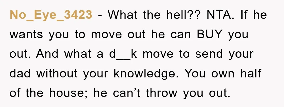 No_Eye_3423 − What the hell?? NTA. If he wants you to move out he can BUY you out. And what a d__k move to send your dad without your knowledge....