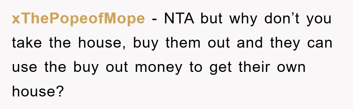 xThePopeofMope − NTA but why don’t you take the house, buy them out and they can use the buy out money to get their own house?