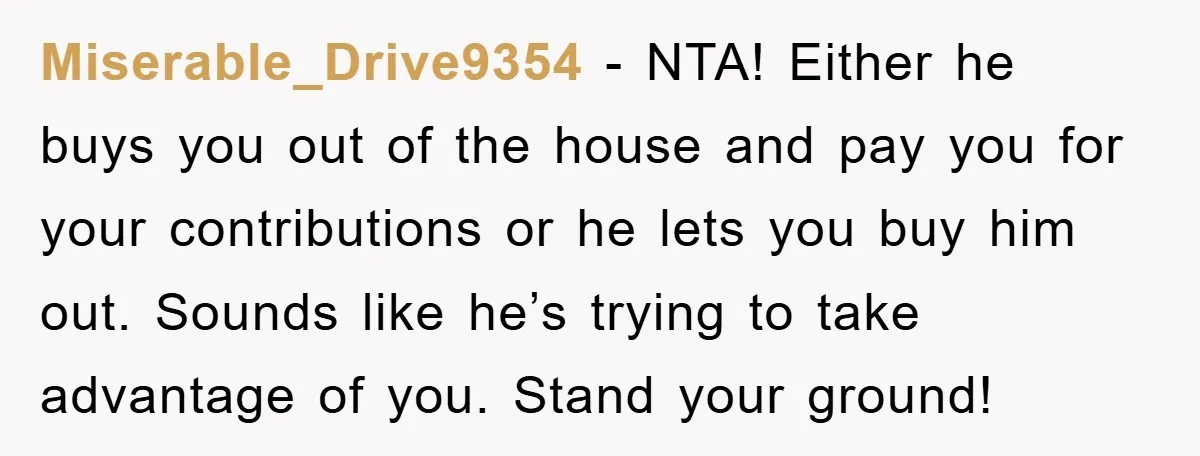 Miserable_Drive9354 − NTA! Either he buys you out of the house and pay you for your contributions or he lets you buy him out. Sounds like he’s trying to take...
