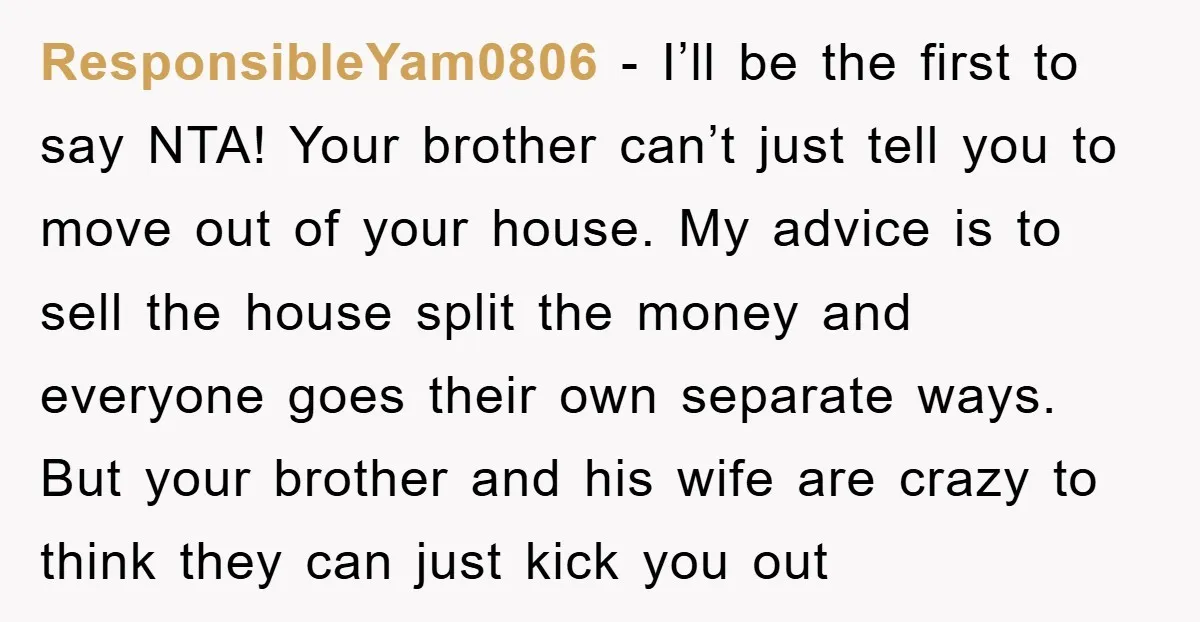 ResponsibleYam0806 − I’ll be the first to say NTA! Your brother can’t just tell you to move out of your house. My advice is to sell the house split the...