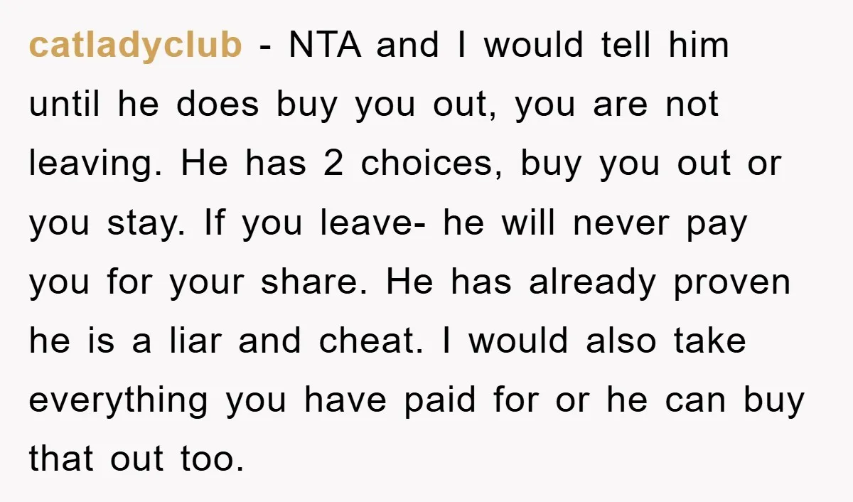catladyclub − NTA and I would tell him until he does buy you out, you are not leaving. He has 2 choices, buy you out or you stay. If you...