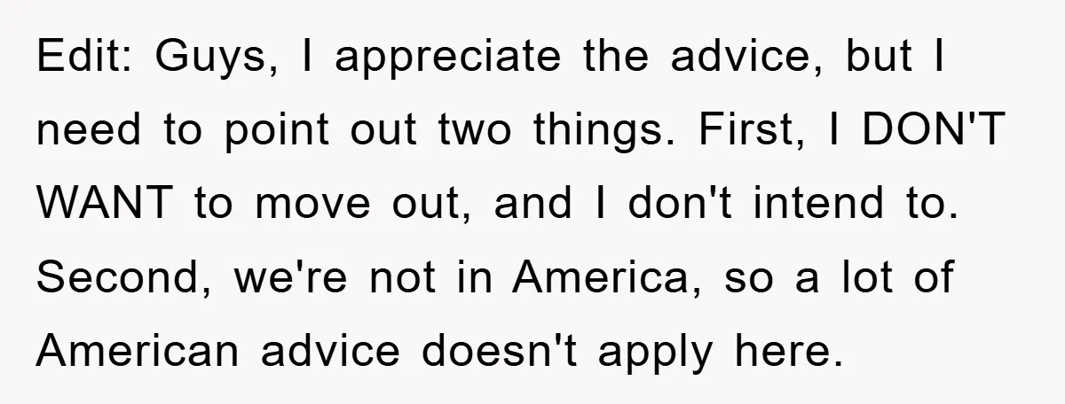 Edit: Guys, I appreciate the advice, but I need to point out two things. First, I DON'T WANT to move out, and I don't intend to. Second, we're not in...