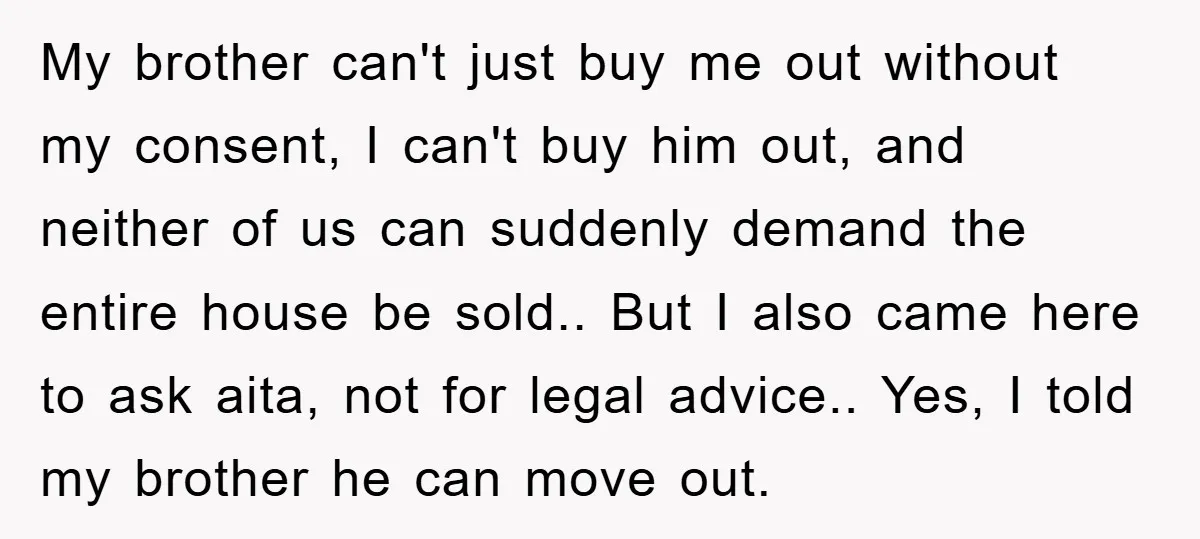 My brother can't just buy me out without my consent, I can't buy him out, and neither of us can suddenly demand the entire house be sold.. But I also...