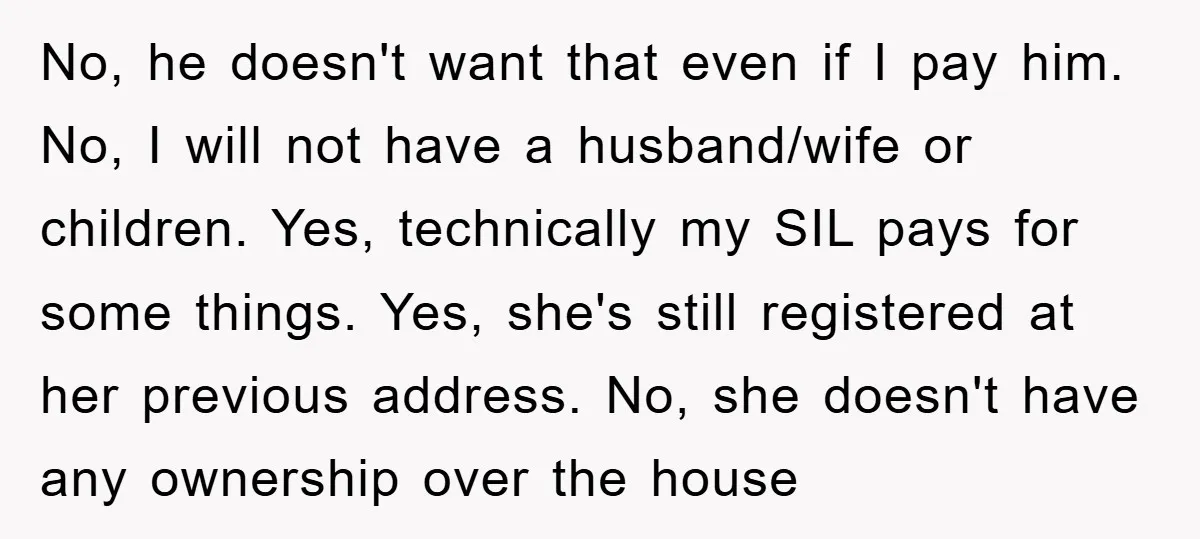 No, he doesn't want that even if I pay him. No, I will not have a husband/wife or children. Yes, technically my SIL pays for some things. Yes, she's still...