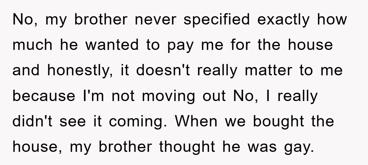 No, my brother never specified exactly how much he wanted to pay me for the house and honestly, it doesn't really matter to me because I'm not moving out No,...
