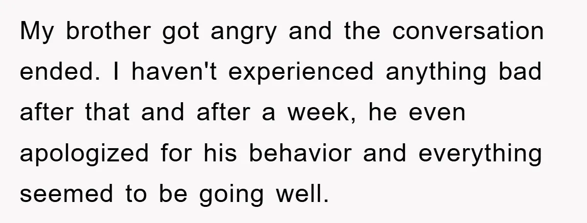 My brother got angry and the conversation ended. I haven't experienced anything bad after that and after a week, he even apologized for his behavior and everything seemed to be...