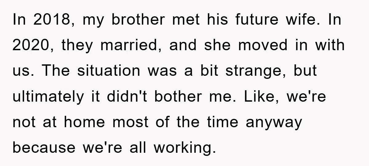 In 2018, my brother met his future wife. In 2020, they married, and she moved in with us. The situation was a bit strange, but ultimately it didn't bother me....