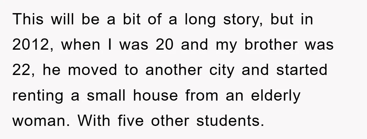 This will be a bit of a long story, but in 2012, when I was 20 and my brother was 22, he moved to another city and started renting a...