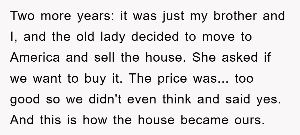 Two more years: it was just my brother and I, and the old lady decided to move to America and sell the house. She asked if we want to buy...