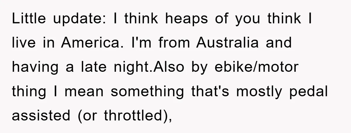 Little update: I think heaps of you think I live in America. I'm from Australia and having a late night.Also by ebike/motor thing I mean something that's mostly pedal assisted...