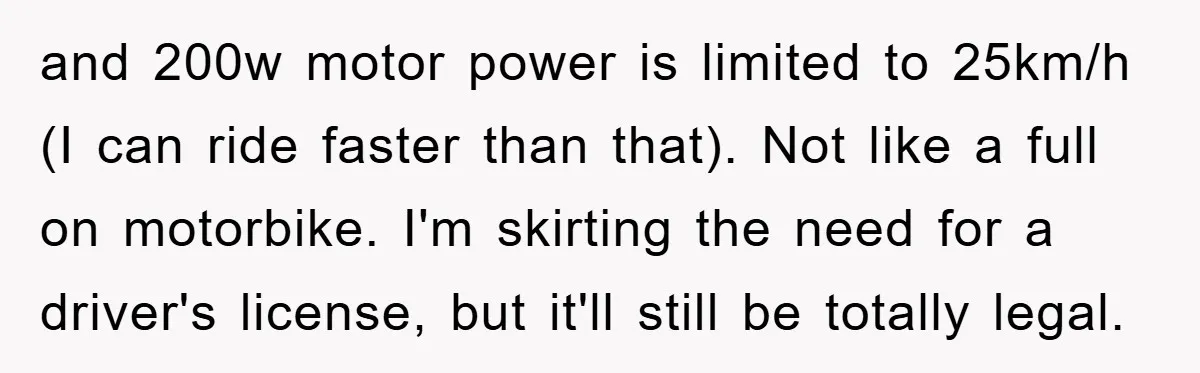 and 200w motor power is limited to 25km/h (I can ride faster than that). Not like a full on motorbike. I'm skirting the need for a driver's license, but it'll...