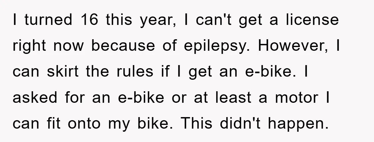 I turned 16 this year, I can't get a license right now because of epilepsy. However, I can skirt the rules if I get an e-bike. I asked for an...