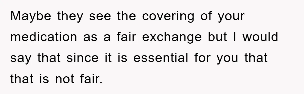 Maybe they see the covering of your medication as a fair exchange but I would say that since it is essential for you that that is not fair.