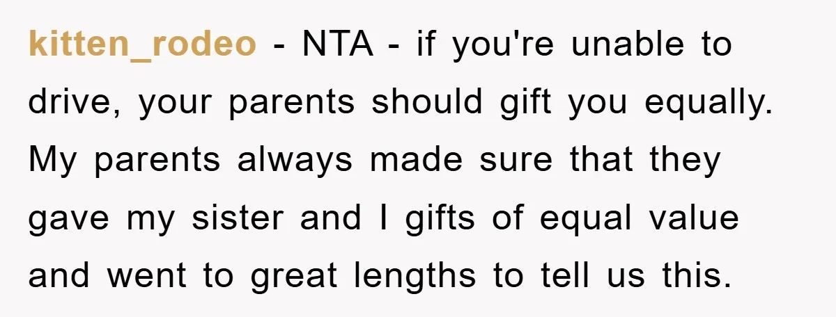 kitten_rodeo − NTA - if you're unable to drive, your parents should gift you equally. My parents always made sure that they gave my sister and I gifts of equal...